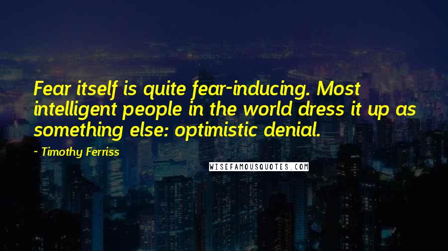 Timothy Ferriss Quotes: Fear itself is quite fear-inducing. Most intelligent people in the world dress it up as something else: optimistic denial.