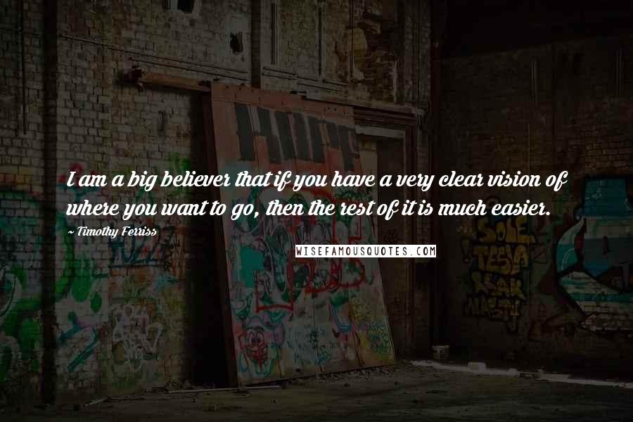 Timothy Ferriss Quotes: I am a big believer that if you have a very clear vision of where you want to go, then the rest of it is much easier.