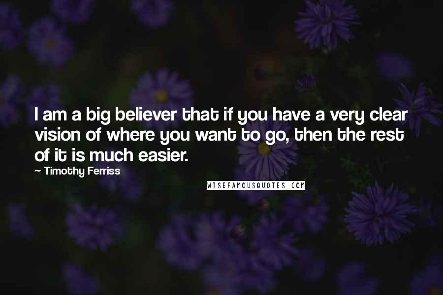 Timothy Ferriss Quotes: I am a big believer that if you have a very clear vision of where you want to go, then the rest of it is much easier.