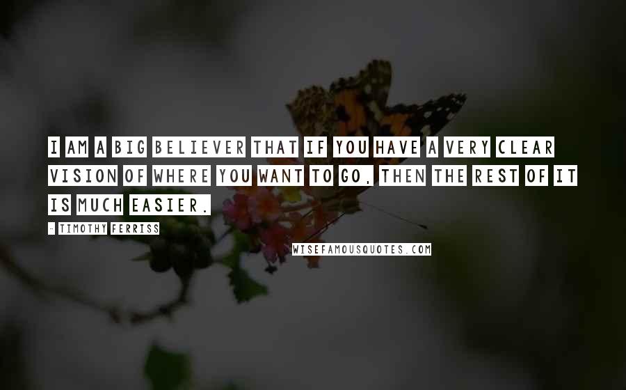 Timothy Ferriss Quotes: I am a big believer that if you have a very clear vision of where you want to go, then the rest of it is much easier.