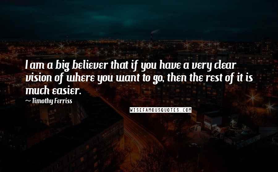 Timothy Ferriss Quotes: I am a big believer that if you have a very clear vision of where you want to go, then the rest of it is much easier.