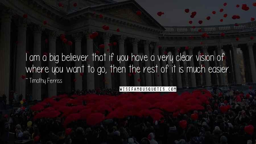 Timothy Ferriss Quotes: I am a big believer that if you have a very clear vision of where you want to go, then the rest of it is much easier.