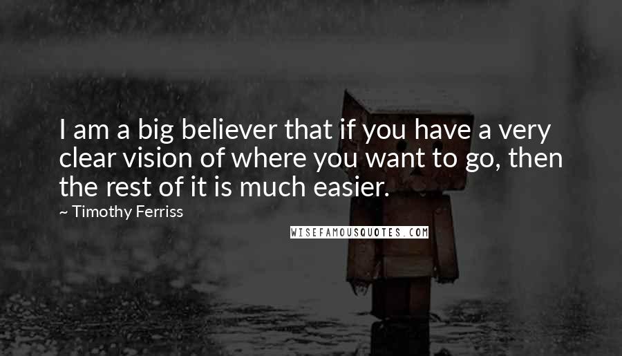 Timothy Ferriss Quotes: I am a big believer that if you have a very clear vision of where you want to go, then the rest of it is much easier.