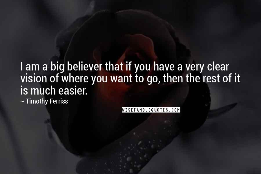 Timothy Ferriss Quotes: I am a big believer that if you have a very clear vision of where you want to go, then the rest of it is much easier.