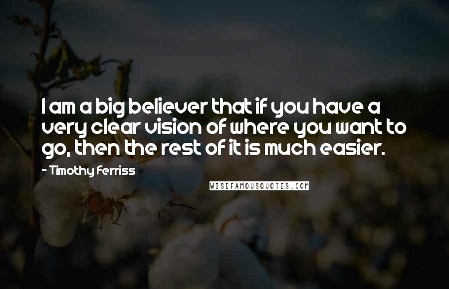 Timothy Ferriss Quotes: I am a big believer that if you have a very clear vision of where you want to go, then the rest of it is much easier.