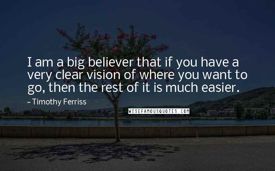Timothy Ferriss Quotes: I am a big believer that if you have a very clear vision of where you want to go, then the rest of it is much easier.