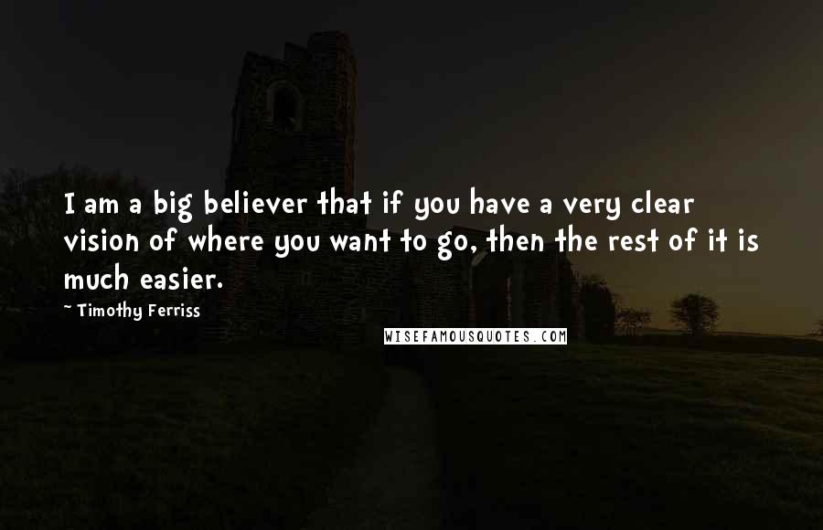 Timothy Ferriss Quotes: I am a big believer that if you have a very clear vision of where you want to go, then the rest of it is much easier.