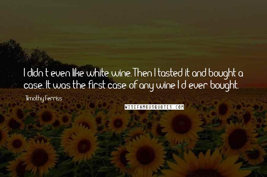 Timothy Ferriss Quotes: I didn't even like white wine. Then I tasted it and bought a case. It was the first case of any wine I'd ever bought.