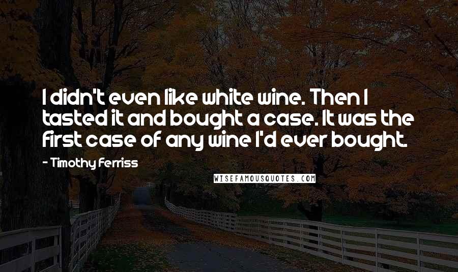 Timothy Ferriss Quotes: I didn't even like white wine. Then I tasted it and bought a case. It was the first case of any wine I'd ever bought.