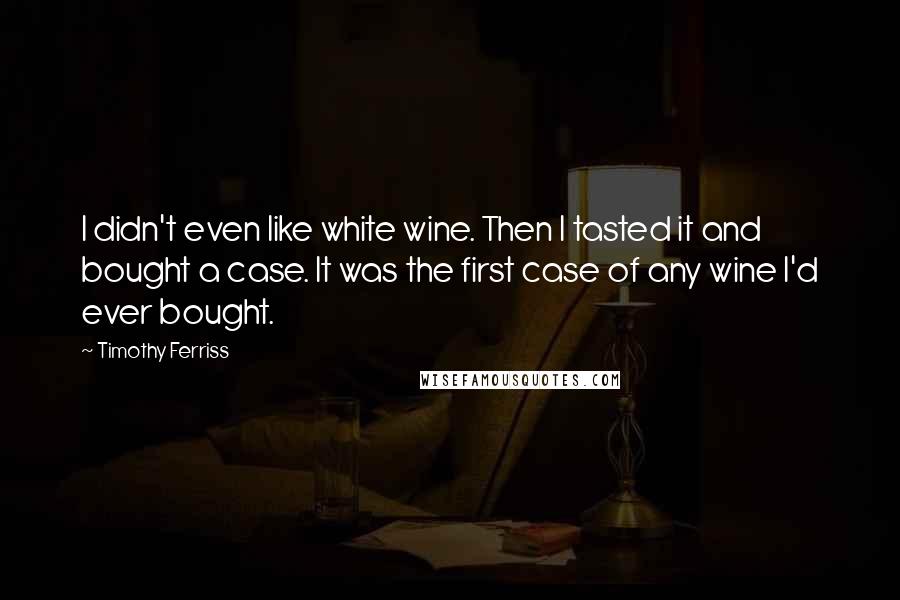 Timothy Ferriss Quotes: I didn't even like white wine. Then I tasted it and bought a case. It was the first case of any wine I'd ever bought.