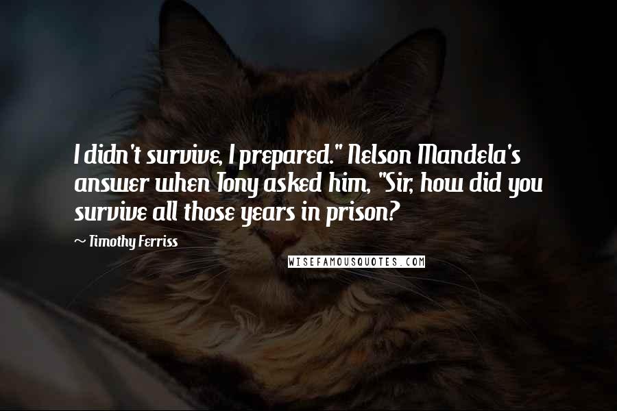 Timothy Ferriss Quotes: I didn't survive, I prepared." Nelson Mandela's answer when Tony asked him, "Sir, how did you survive all those years in prison?