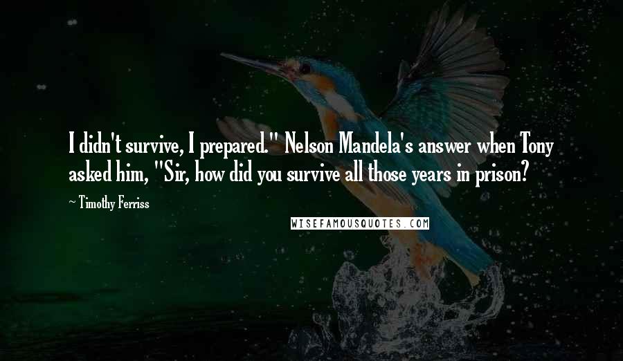 Timothy Ferriss Quotes: I didn't survive, I prepared." Nelson Mandela's answer when Tony asked him, "Sir, how did you survive all those years in prison?