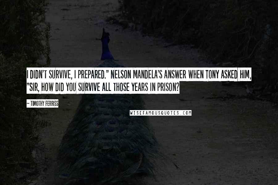 Timothy Ferriss Quotes: I didn't survive, I prepared." Nelson Mandela's answer when Tony asked him, "Sir, how did you survive all those years in prison?