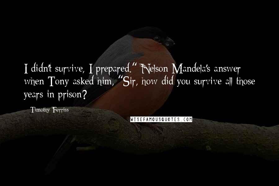Timothy Ferriss Quotes: I didn't survive, I prepared." Nelson Mandela's answer when Tony asked him, "Sir, how did you survive all those years in prison?