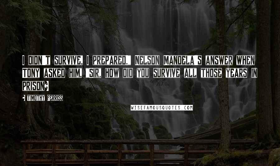 Timothy Ferriss Quotes: I didn't survive, I prepared." Nelson Mandela's answer when Tony asked him, "Sir, how did you survive all those years in prison?