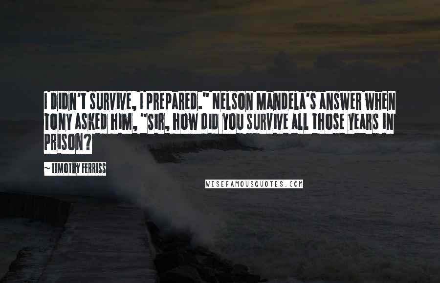 Timothy Ferriss Quotes: I didn't survive, I prepared." Nelson Mandela's answer when Tony asked him, "Sir, how did you survive all those years in prison?