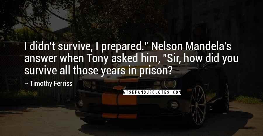 Timothy Ferriss Quotes: I didn't survive, I prepared." Nelson Mandela's answer when Tony asked him, "Sir, how did you survive all those years in prison?