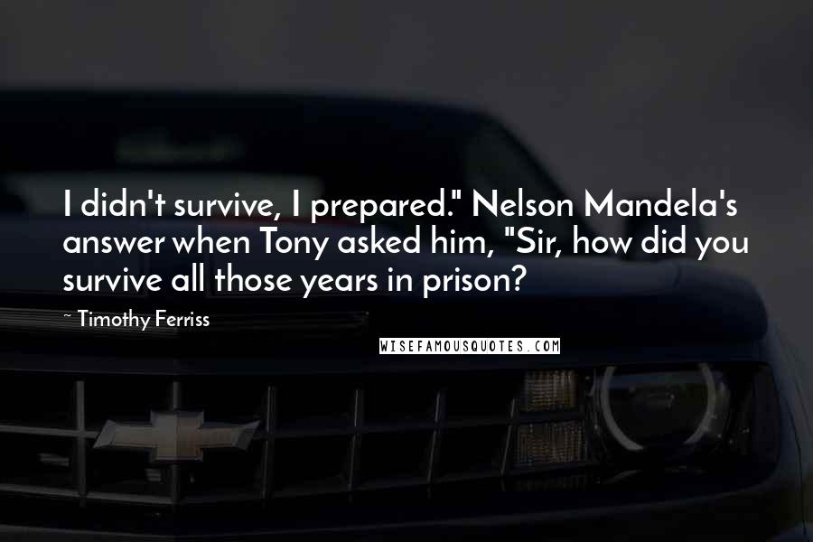 Timothy Ferriss Quotes: I didn't survive, I prepared." Nelson Mandela's answer when Tony asked him, "Sir, how did you survive all those years in prison?