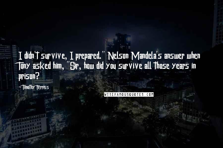 Timothy Ferriss Quotes: I didn't survive, I prepared." Nelson Mandela's answer when Tony asked him, "Sir, how did you survive all those years in prison?
