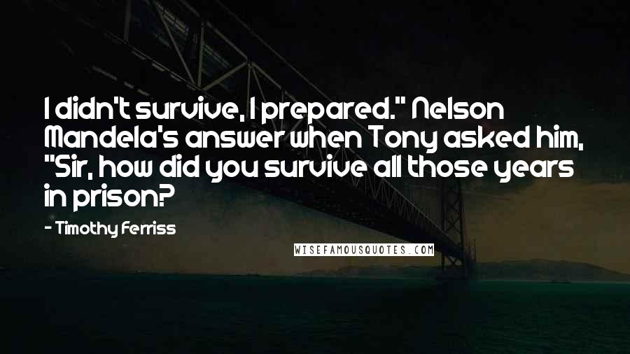Timothy Ferriss Quotes: I didn't survive, I prepared." Nelson Mandela's answer when Tony asked him, "Sir, how did you survive all those years in prison?