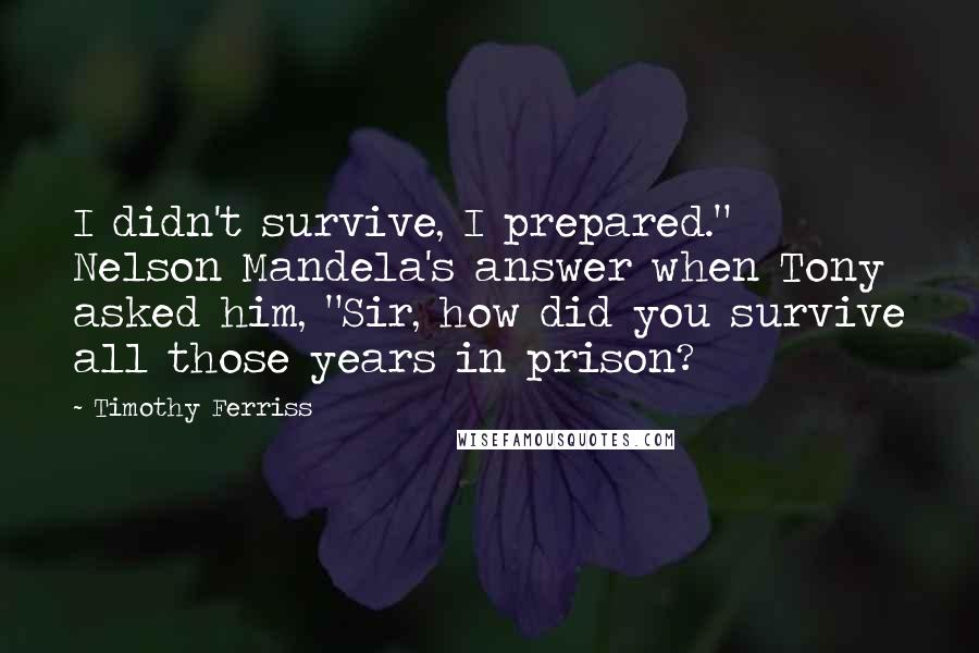 Timothy Ferriss Quotes: I didn't survive, I prepared." Nelson Mandela's answer when Tony asked him, "Sir, how did you survive all those years in prison?