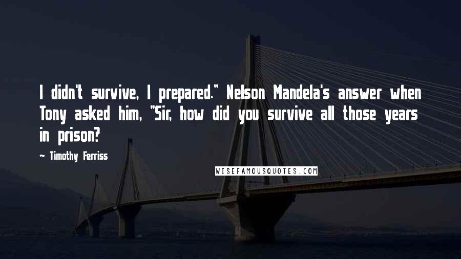 Timothy Ferriss Quotes: I didn't survive, I prepared." Nelson Mandela's answer when Tony asked him, "Sir, how did you survive all those years in prison?