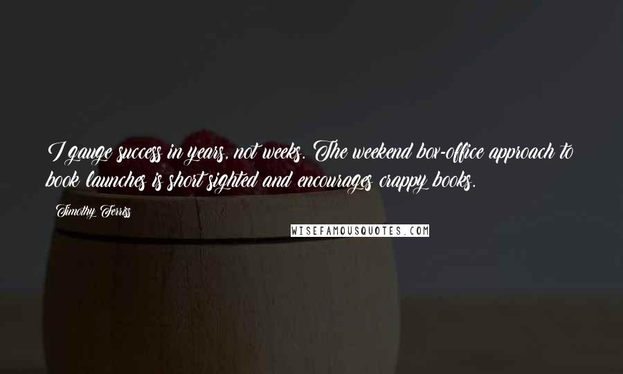 Timothy Ferriss Quotes: I gauge success in years, not weeks. The weekend box-office approach to book launches is short sighted and encourages crappy books.