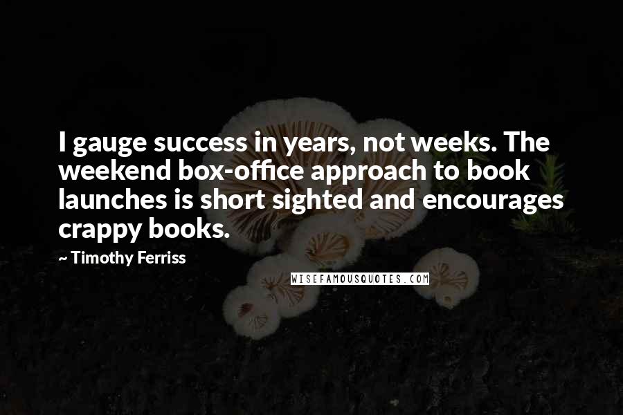 Timothy Ferriss Quotes: I gauge success in years, not weeks. The weekend box-office approach to book launches is short sighted and encourages crappy books.