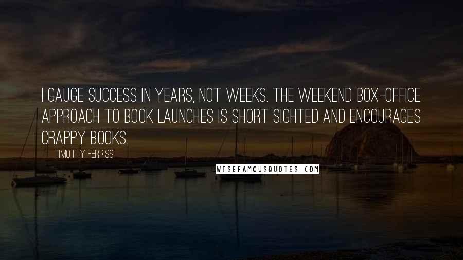 Timothy Ferriss Quotes: I gauge success in years, not weeks. The weekend box-office approach to book launches is short sighted and encourages crappy books.