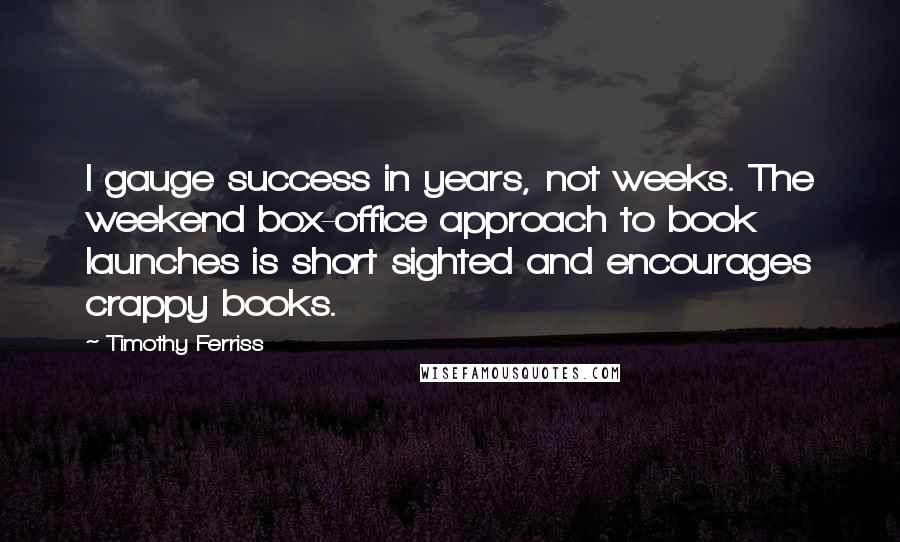 Timothy Ferriss Quotes: I gauge success in years, not weeks. The weekend box-office approach to book launches is short sighted and encourages crappy books.