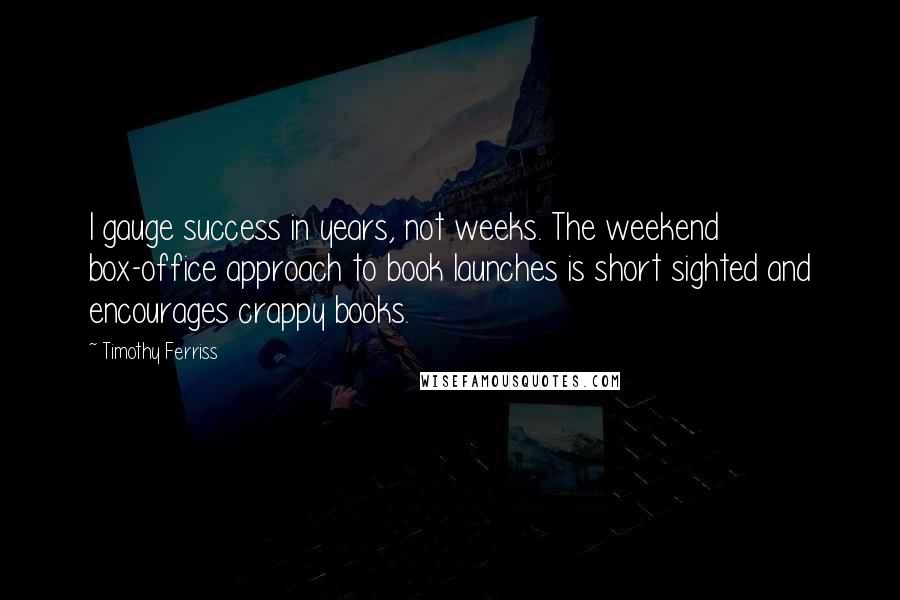 Timothy Ferriss Quotes: I gauge success in years, not weeks. The weekend box-office approach to book launches is short sighted and encourages crappy books.