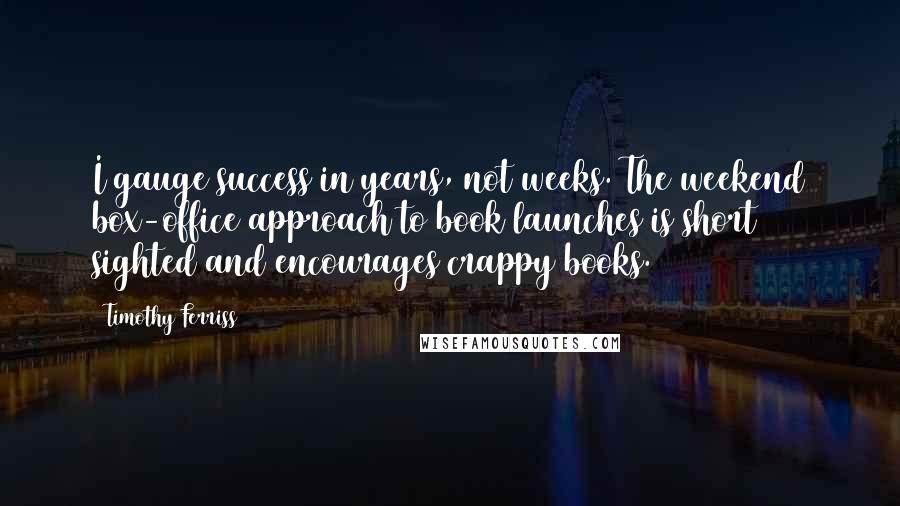 Timothy Ferriss Quotes: I gauge success in years, not weeks. The weekend box-office approach to book launches is short sighted and encourages crappy books.