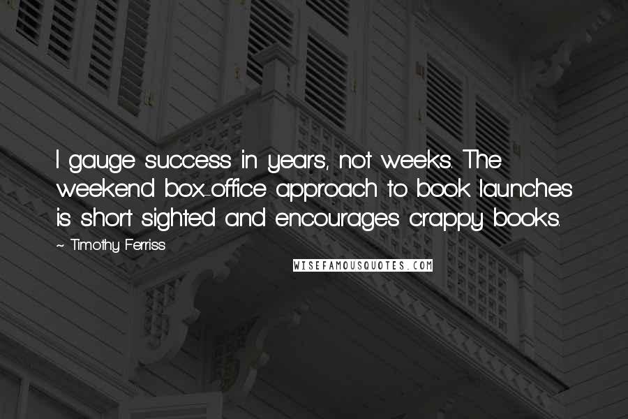 Timothy Ferriss Quotes: I gauge success in years, not weeks. The weekend box-office approach to book launches is short sighted and encourages crappy books.