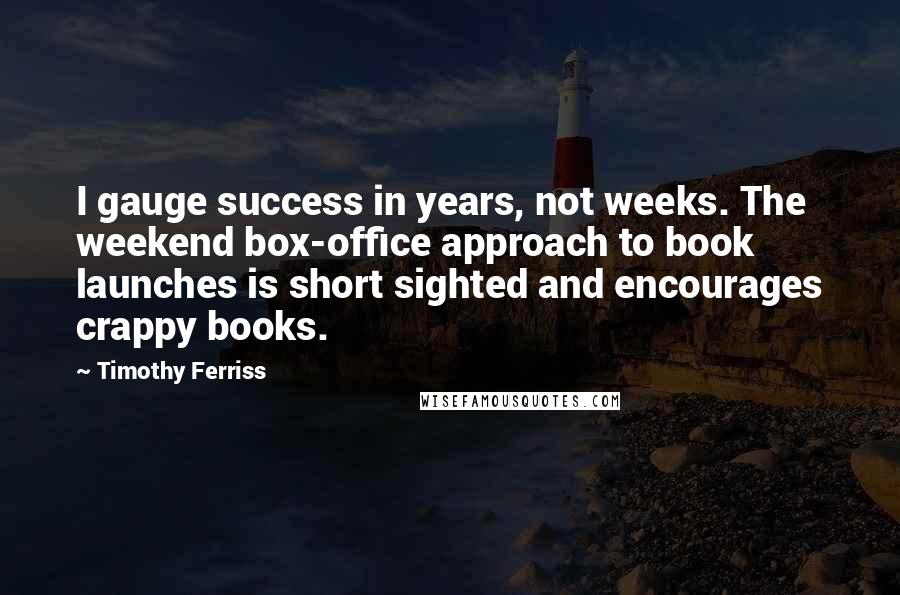 Timothy Ferriss Quotes: I gauge success in years, not weeks. The weekend box-office approach to book launches is short sighted and encourages crappy books.