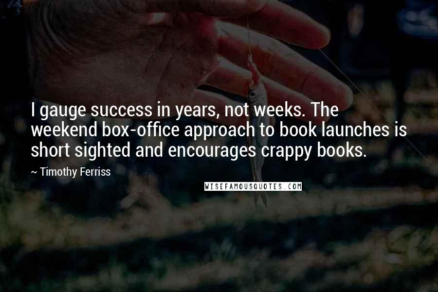 Timothy Ferriss Quotes: I gauge success in years, not weeks. The weekend box-office approach to book launches is short sighted and encourages crappy books.