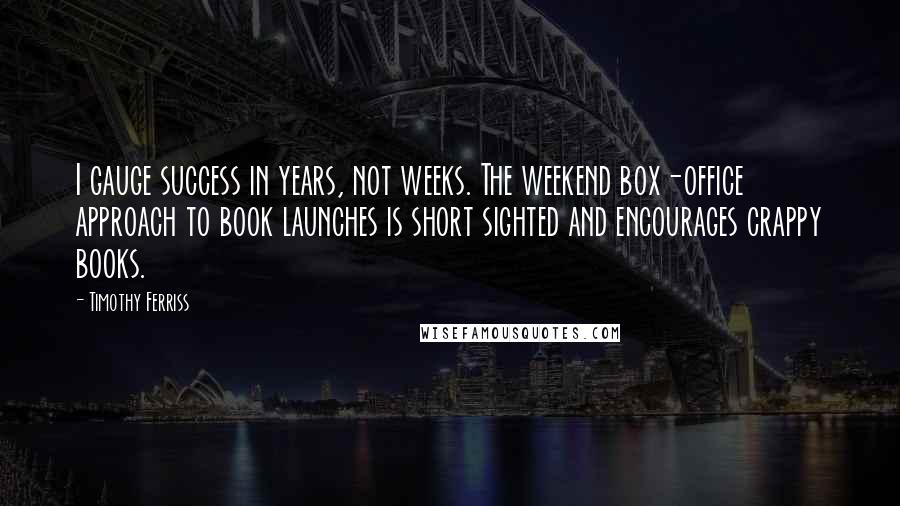 Timothy Ferriss Quotes: I gauge success in years, not weeks. The weekend box-office approach to book launches is short sighted and encourages crappy books.