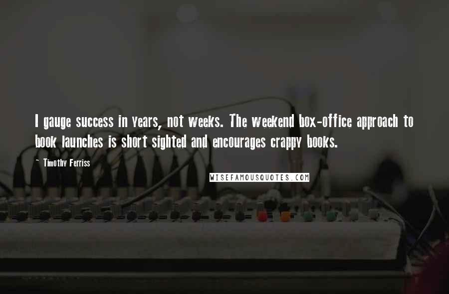 Timothy Ferriss Quotes: I gauge success in years, not weeks. The weekend box-office approach to book launches is short sighted and encourages crappy books.