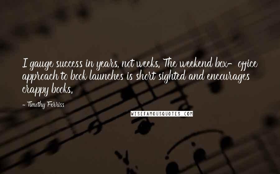 Timothy Ferriss Quotes: I gauge success in years, not weeks. The weekend box-office approach to book launches is short sighted and encourages crappy books.