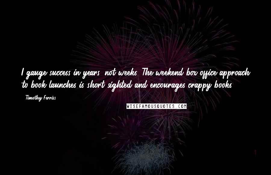 Timothy Ferriss Quotes: I gauge success in years, not weeks. The weekend box-office approach to book launches is short sighted and encourages crappy books.