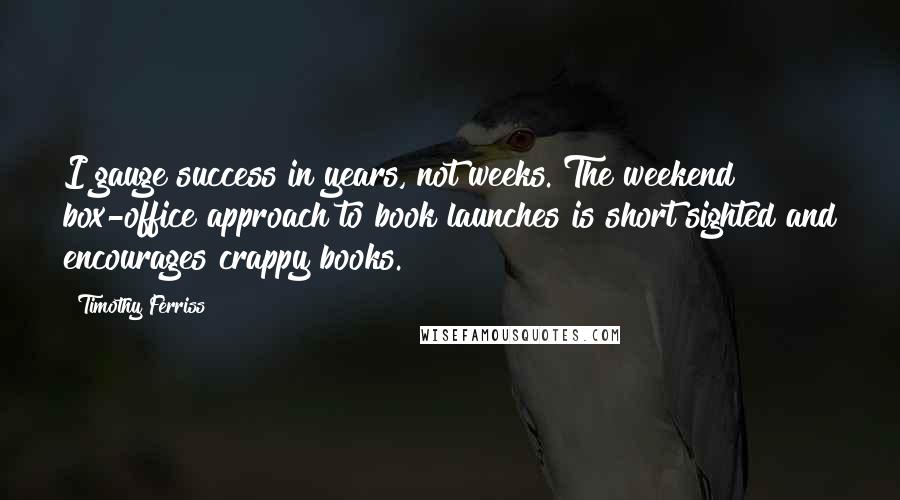 Timothy Ferriss Quotes: I gauge success in years, not weeks. The weekend box-office approach to book launches is short sighted and encourages crappy books.