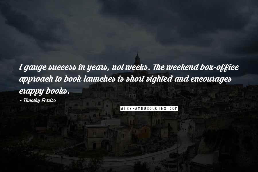 Timothy Ferriss Quotes: I gauge success in years, not weeks. The weekend box-office approach to book launches is short sighted and encourages crappy books.