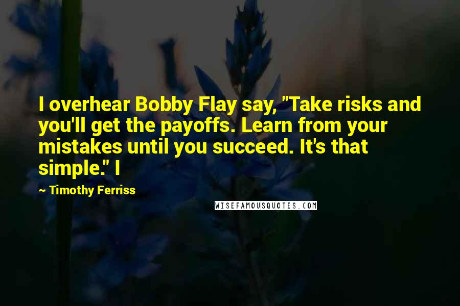 Timothy Ferriss Quotes: I overhear Bobby Flay say, "Take risks and you'll get the payoffs. Learn from your mistakes until you succeed. It's that simple." I