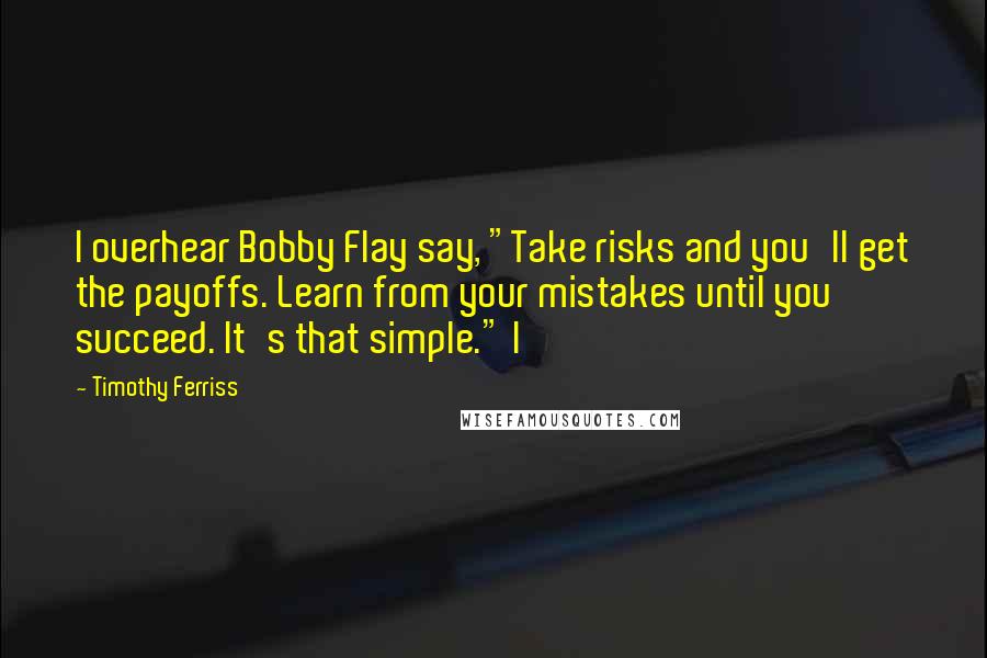 Timothy Ferriss Quotes: I overhear Bobby Flay say, "Take risks and you'll get the payoffs. Learn from your mistakes until you succeed. It's that simple." I