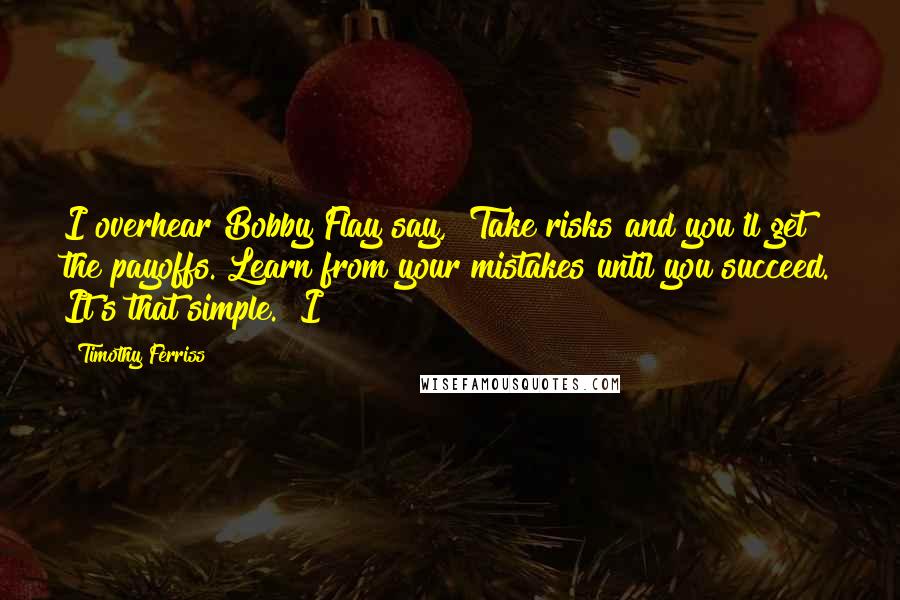 Timothy Ferriss Quotes: I overhear Bobby Flay say, "Take risks and you'll get the payoffs. Learn from your mistakes until you succeed. It's that simple." I