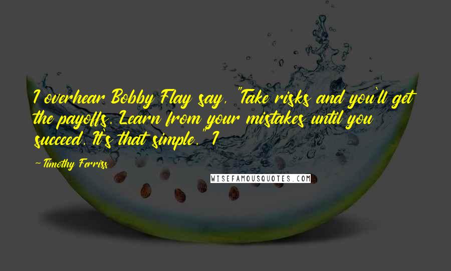 Timothy Ferriss Quotes: I overhear Bobby Flay say, "Take risks and you'll get the payoffs. Learn from your mistakes until you succeed. It's that simple." I