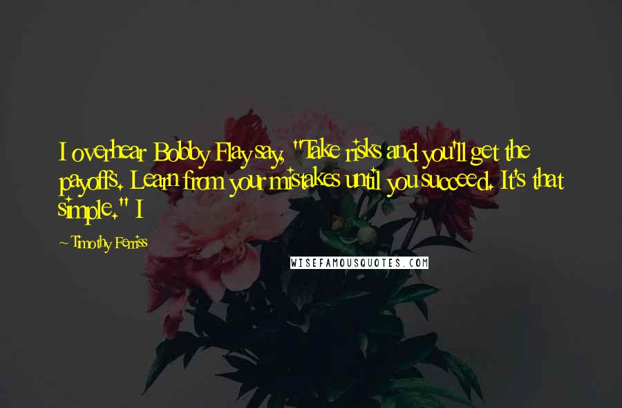 Timothy Ferriss Quotes: I overhear Bobby Flay say, "Take risks and you'll get the payoffs. Learn from your mistakes until you succeed. It's that simple." I