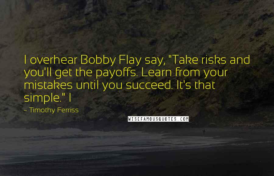 Timothy Ferriss Quotes: I overhear Bobby Flay say, "Take risks and you'll get the payoffs. Learn from your mistakes until you succeed. It's that simple." I