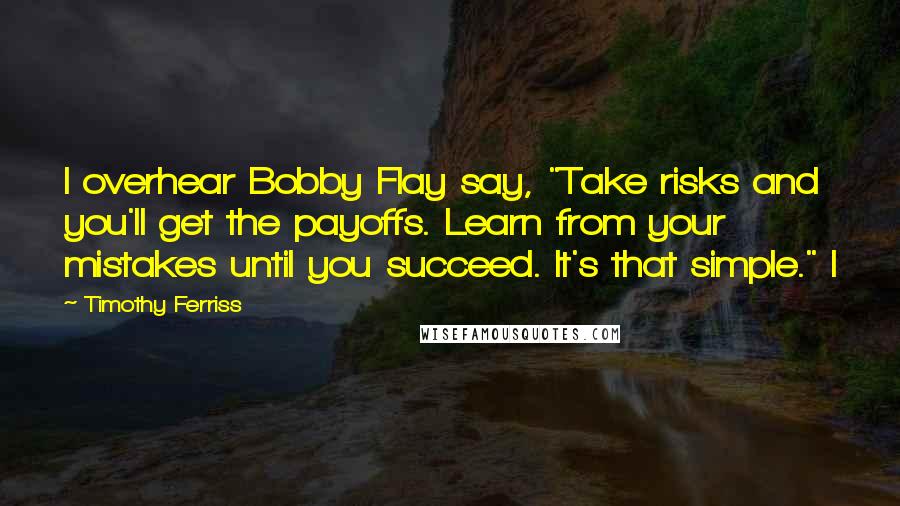 Timothy Ferriss Quotes: I overhear Bobby Flay say, "Take risks and you'll get the payoffs. Learn from your mistakes until you succeed. It's that simple." I