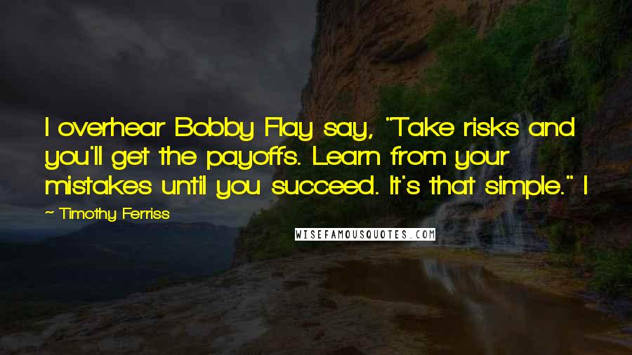 Timothy Ferriss Quotes: I overhear Bobby Flay say, "Take risks and you'll get the payoffs. Learn from your mistakes until you succeed. It's that simple." I