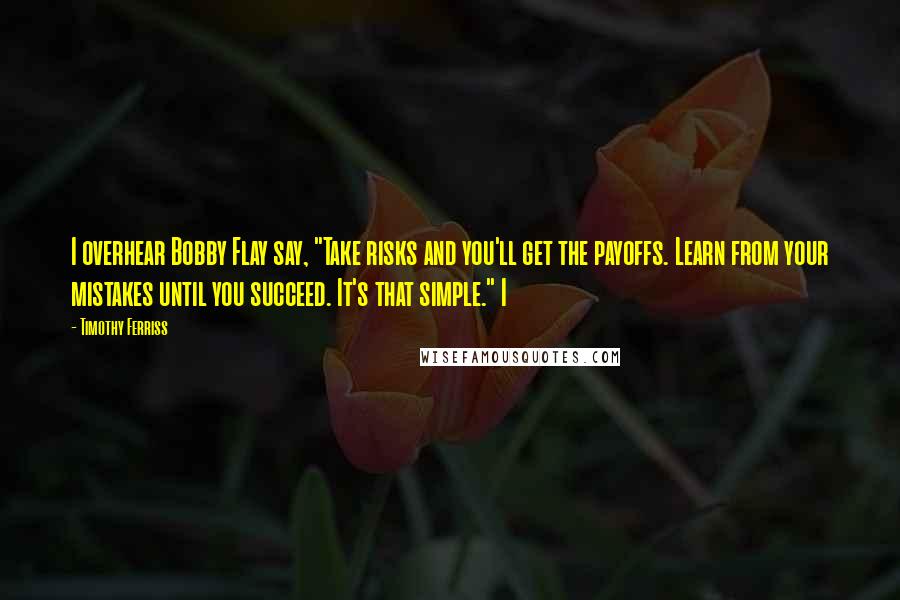 Timothy Ferriss Quotes: I overhear Bobby Flay say, "Take risks and you'll get the payoffs. Learn from your mistakes until you succeed. It's that simple." I